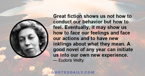 Great fiction shows us not how to conduct our behavior but how to feel. Eventually, it may show us how to face our feelings and face our actions and to have new inklings about what they mean. A good novel of any year