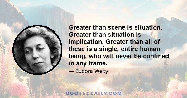 Greater than scene is situation. Greater than situation is implication. Greater than all of these is a single, entire human being, who will never be confined in any frame.