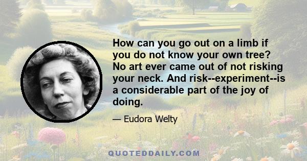 How can you go out on a limb if you do not know your own tree? No art ever came out of not risking your neck. And risk--experiment--is a considerable part of the joy of doing.