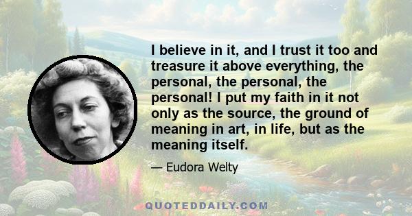 I believe in it, and I trust it too and treasure it above everything, the personal, the personal, the personal! I put my faith in it not only as the source, the ground of meaning in art, in life, but as the meaning