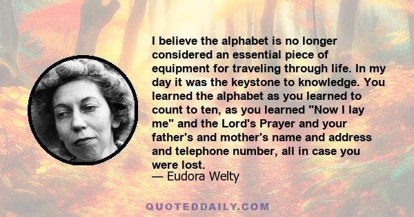 I believe the alphabet is no longer considered an essential piece of equipment for traveling through life. In my day it was the keystone to knowledge. You learned the alphabet as you learned to count to ten, as you