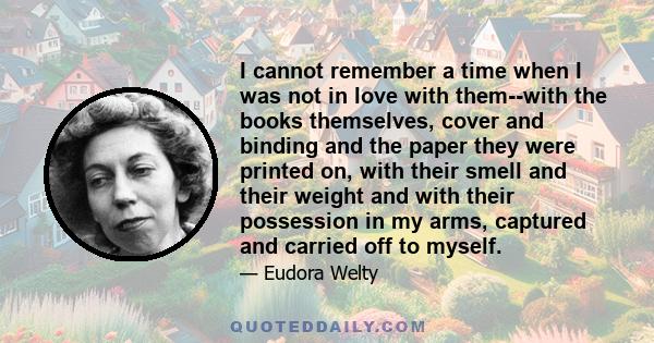 I cannot remember a time when I was not in love with them--with the books themselves, cover and binding and the paper they were printed on, with their smell and their weight and with their possession in my arms,