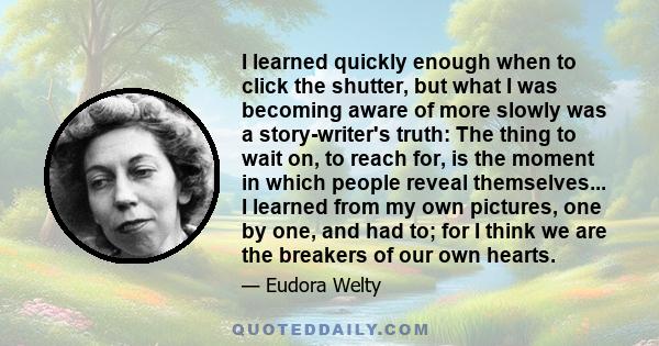 I learned quickly enough when to click the shutter, but what I was becoming aware of more slowly was a story-writer's truth: The thing to wait on, to reach for, is the moment in which people reveal themselves... I