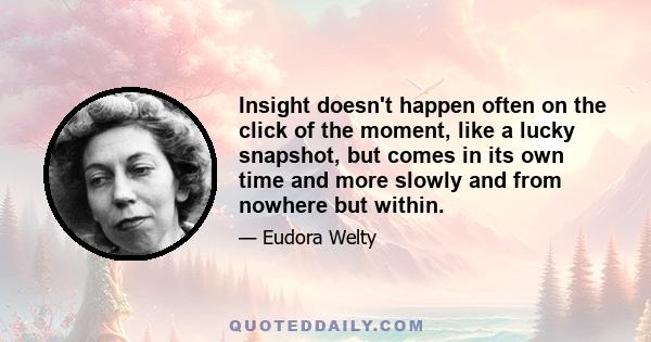 Insight doesn't happen often on the click of the moment, like a lucky snapshot, but comes in its own time and more slowly and from nowhere but within.