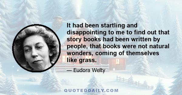 It had been startling and disappointing to me to find out that story books had been written by people, that books were not natural wonders, coming of themselves like grass.