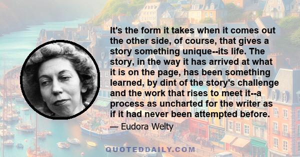 It's the form it takes when it comes out the other side, of course, that gives a story something unique--its life. The story, in the way it has arrived at what it is on the page, has been something learned, by dint of