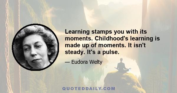 Learning stamps you with its moments. Childhood's learning is made up of moments. It isn't steady. It's a pulse.