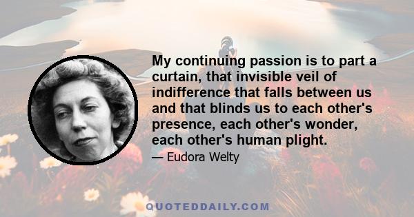 My continuing passion is to part a curtain, that invisible veil of indifference that falls between us and that blinds us to each other's presence, each other's wonder, each other's human plight.