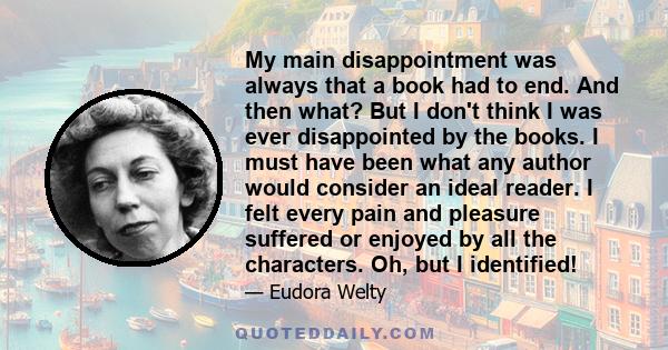 My main disappointment was always that a book had to end. And then what? But I don't think I was ever disappointed by the books. I must have been what any author would consider an ideal reader. I felt every pain and