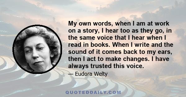 My own words, when I am at work on a story, I hear too as they go, in the same voice that I hear when I read in books. When I write and the sound of it comes back to my ears, then I act to make changes. I have always