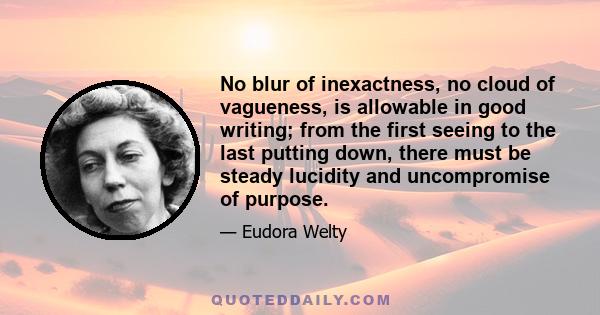 No blur of inexactness, no cloud of vagueness, is allowable in good writing; from the first seeing to the last putting down, there must be steady lucidity and uncompromise of purpose.