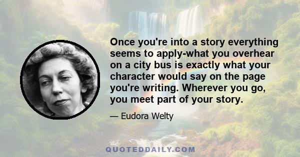 Once you're into a story everything seems to apply-what you overhear on a city bus is exactly what your character would say on the page you're writing. Wherever you go, you meet part of your story.