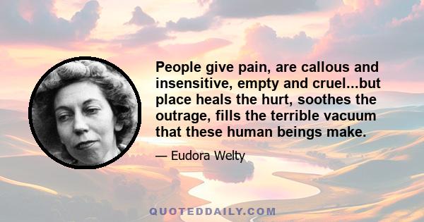 People give pain, are callous and insensitive, empty and cruel...but place heals the hurt, soothes the outrage, fills the terrible vacuum that these human beings make.