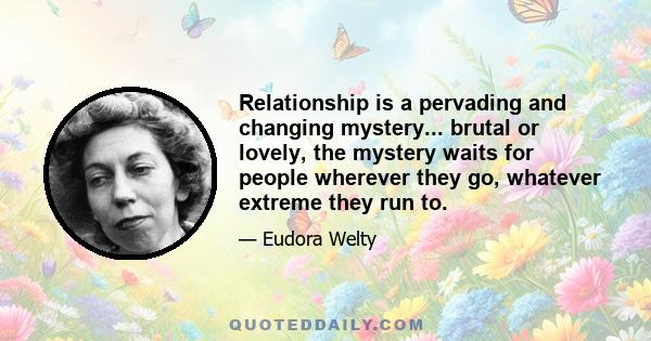 Relationship is a pervading and changing mystery... brutal or lovely, the mystery waits for people wherever they go, whatever extreme they run to.