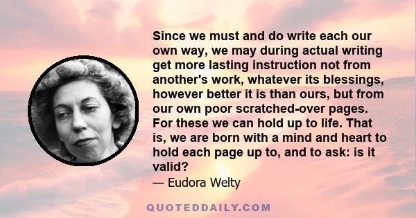 Since we must and do write each our own way, we may during actual writing get more lasting instruction not from another's work, whatever its blessings, however better it is than ours, but from our own poor