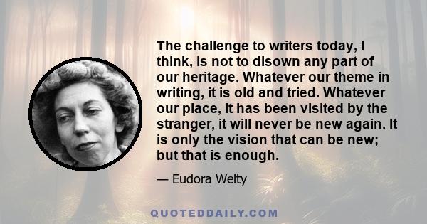 The challenge to writers today, I think, is not to disown any part of our heritage. Whatever our theme in writing, it is old and tried. Whatever our place, it has been visited by the stranger, it will never be new