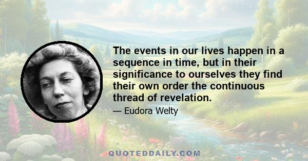 The events in our lives happen in a sequence in time, but in their significance to ourselves they find their own order the continuous thread of revelation.