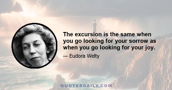 The excursion is the same when you go looking for your sorrow as when you go looking for your joy.