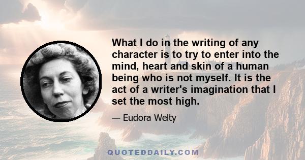 What I do in the writing of any character is to try to enter into the mind, heart and skin of a human being who is not myself. It is the act of a writer's imagination that I set the most high.