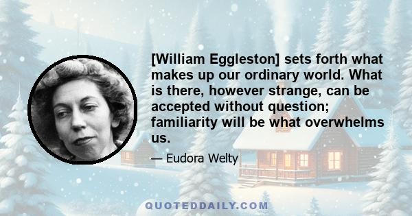 [William Eggleston] sets forth what makes up our ordinary world. What is there, however strange, can be accepted without question; familiarity will be what overwhelms us.