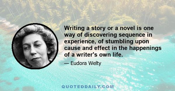 Writing a story or a novel is one way of discovering sequence in experience, of stumbling upon cause and effect in the happenings of a writer's own life.