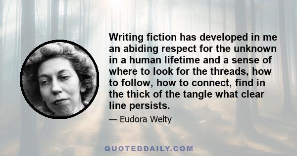 Writing fiction has developed in me an abiding respect for the unknown in a human lifetime and a sense of where to look for the threads, how to follow, how to connect, find in the thick of the tangle what clear line