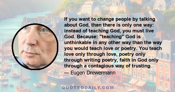 If you want to change people by talking about God, then there is only one way: instead of teaching God, you must live God. Because: teaching God is unthinkable in any other way than the way you would teach love or