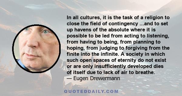 In all cultures, it is the task of a religion to close the field of contingency ...and to set up havens of the absolute where it is possible to be led from acting to listening, from having to being, from planning to