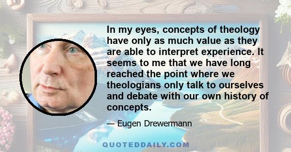 In my eyes, concepts of theology have only as much value as they are able to interpret experience. It seems to me that we have long reached the point where we theologians only talk to ourselves and debate with our own