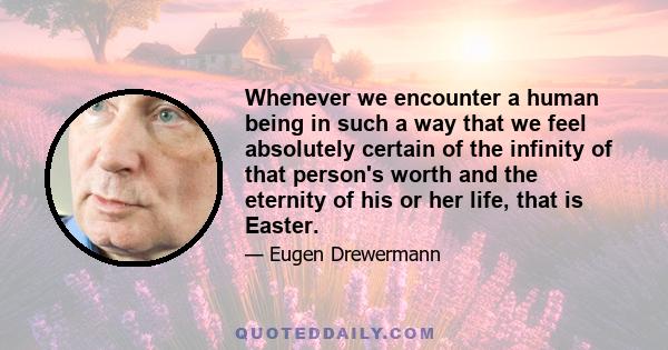 Whenever we encounter a human being in such a way that we feel absolutely certain of the infinity of that person's worth and the eternity of his or her life, that is Easter.