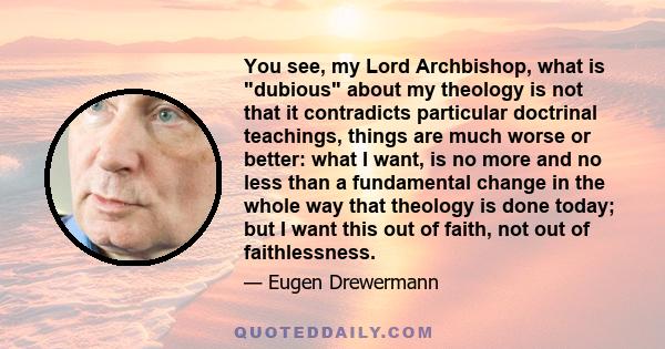 You see, my Lord Archbishop, what is dubious about my theology is not that it contradicts particular doctrinal teachings, things are much worse or better: what I want, is no more and no less than a fundamental change in 