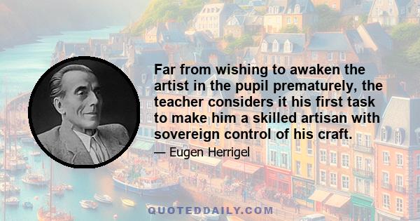 Far from wishing to awaken the artist in the pupil prematurely, the teacher considers it his first task to make him a skilled artisan with sovereign control of his craft.