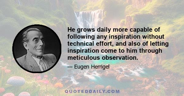 He grows daily more capable of following any inspiration without technical effort, and also of letting inspiration come to him through meticulous observation.