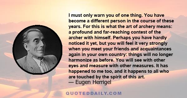 I must only warn you of one thing. You have become a different person in the course of these years. For this is what the art of archery means: a profound and far-reaching contest of the archer with himself. Perhaps you