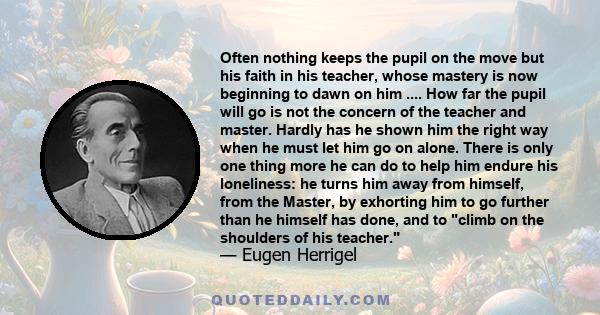 Often nothing keeps the pupil on the move but his faith in his teacher, whose mastery is now beginning to dawn on him .... How far the pupil will go is not the concern of the teacher and master. Hardly has he shown him