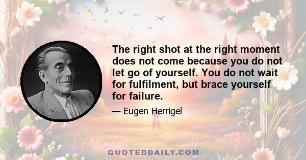 The right shot at the right moment does not come because you do not let go of yourself. You do not wait for fulfilment, but brace yourself for failure.