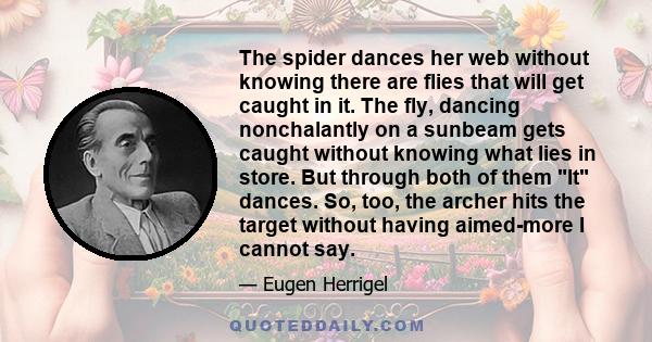 The spider dances her web without knowing there are flies that will get caught in it. The fly, dancing nonchalantly on a sunbeam gets caught without knowing what lies in store. But through both of them It dances. So,