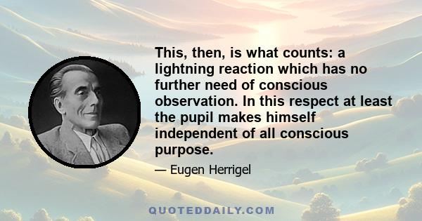 This, then, is what counts: a lightning reaction which has no further need of conscious observation. In this respect at least the pupil makes himself independent of all conscious purpose.