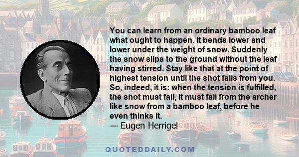 You can learn from an ordinary bamboo leaf what ought to happen. It bends lower and lower under the weight of snow. Suddenly the snow slips to the ground without the leaf having stirred. Stay like that at the point of