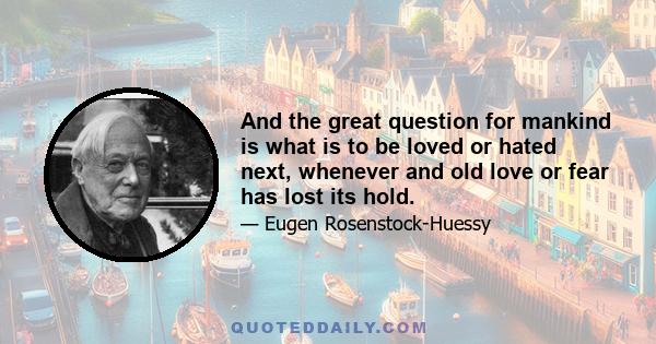 And the great question for mankind is what is to be loved or hated next, whenever and old love or fear has lost its hold.