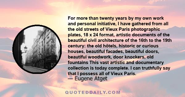 For more than twenty years by my own work and personal initiative, I have gathered from all the old streets of Vieux Paris photographic plates, 18 x 24 format, artistic documents of the beautiful civil architecture of