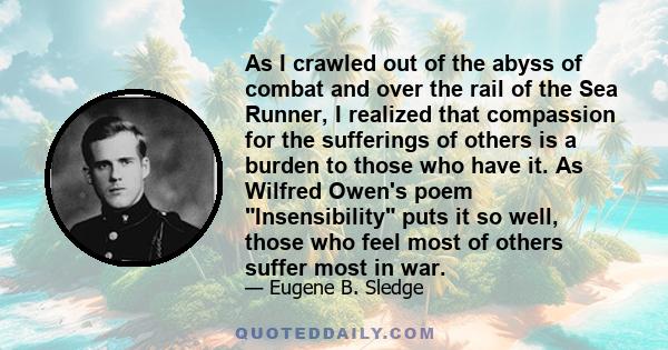 As I crawled out of the abyss of combat and over the rail of the Sea Runner, I realized that compassion for the sufferings of others is a burden to those who have it. As Wilfred Owen's poem Insensibility puts it so