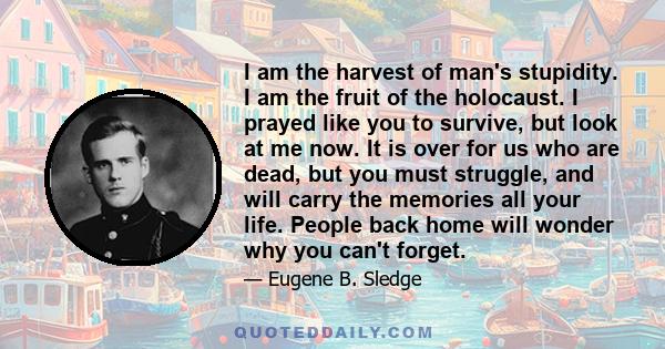 I am the harvest of man's stupidity. I am the fruit of the holocaust. I prayed like you to survive, but look at me now. It is over for us who are dead, but you must struggle, and will carry the memories all your life.