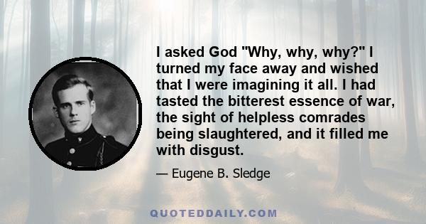 I asked God Why, why, why? I turned my face away and wished that I were imagining it all. I had tasted the bitterest essence of war, the sight of helpless comrades being slaughtered, and it filled me with disgust.