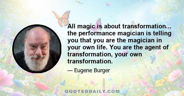 All magic is about transformation... the performance magician is telling you that you are the magician in your own life. You are the agent of transformation, your own transformation.