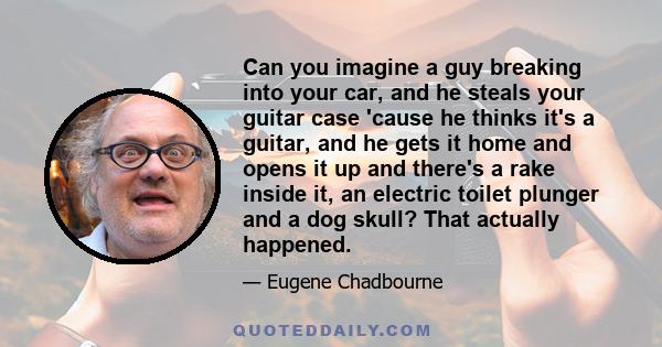 Can you imagine a guy breaking into your car, and he steals your guitar case 'cause he thinks it's a guitar, and he gets it home and opens it up and there's a rake inside it, an electric toilet plunger and a dog skull?