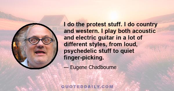 I do the protest stuff. I do country and western. I play both acoustic and electric guitar in a lot of different styles, from loud, psychedelic stuff to quiet finger-picking.