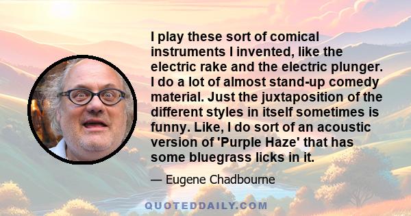 I play these sort of comical instruments I invented, like the electric rake and the electric plunger. I do a lot of almost stand-up comedy material. Just the juxtaposition of the different styles in itself sometimes is