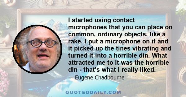 I started using contact microphones that you can place on common, ordinary objects, like a rake. I put a microphone on it and it picked up the tines vibrating and turned it into a horrible din. What attracted me to it