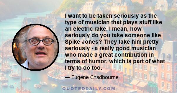 I want to be taken seriously as the type of musician that plays stuff like an electric rake. I mean, how seriously do you take someone like Spike Jones? They take him pretty seriously - a really good musician who made a 